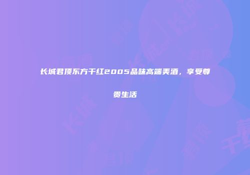 长城君顶东方干红2005品味高端美酒,享受尊贵生活