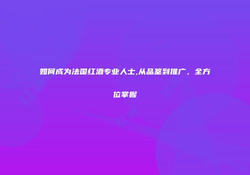 如何成为法国红酒专业人士,从品鉴到推广，全方位掌握