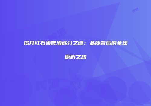 揭开红石梁啤酒成分之谜：品质背后的全球原料之旅