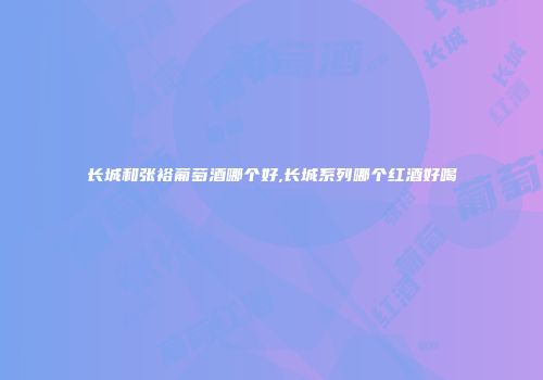 长城和张裕葡萄酒哪个好,长城系列哪个红酒好喝