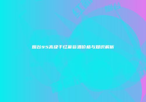 烟台95高级干红葡萄酒价格与知识解析