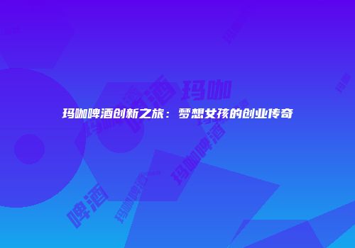 玛咖啤酒创新之旅：梦想女孩的创业传奇