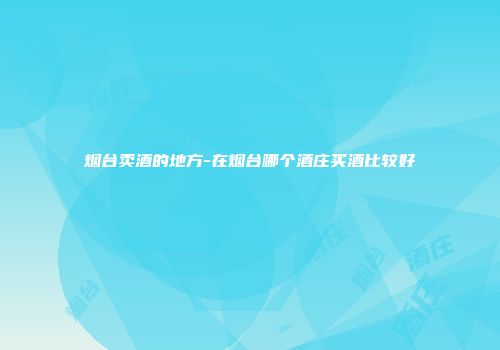 烟台卖酒的地方-在烟台哪个酒庄买酒比较好