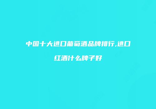 中国十大进口葡萄酒品牌排行,进口红酒什么牌子好