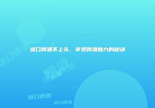 进口啤酒不上头，享受啤酒魅力的秘诀