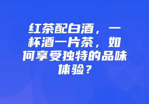 红茶配白酒，一杯酒一片茶，如何享受独特的品味体验？