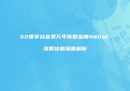 52度茅台富贵万年陈酿金樽480ml：浓香佳酿深度解析