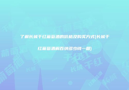 了解长城干红葡萄酒的价格及购买方式(长城干红葡萄酒解百纳多少钱一箱)
