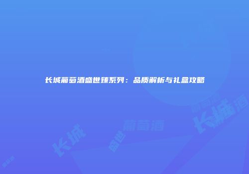 长城葡萄酒盛世臻系列：品质解析与礼盒攻略