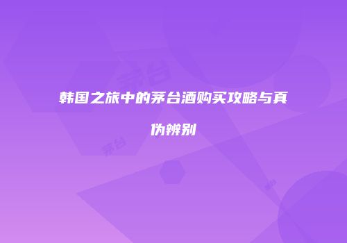 韩国之旅中的茅台酒购买攻略与真伪辨别