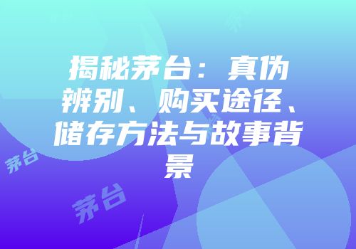 揭秘茅台：真伪辨别、购买途径、储存方法与故事背景