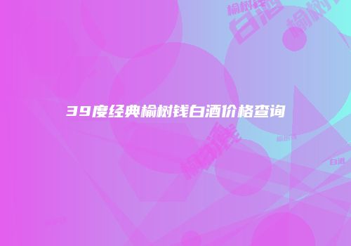 39度经典榆树钱白酒价格查询