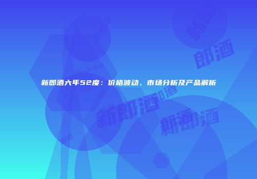 新郎酒六年52度：价格波动、市场分析及产品解析