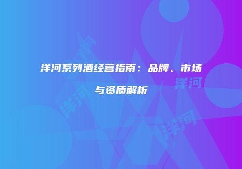 洋河系列酒经营指南：品牌、市场与资质解析