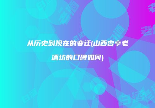 从历史到现在的变迁(山西杏亨老酒坊的口碑如何)