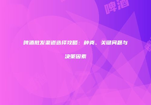 啤酒批发渠道选择攻略：种类、关键问题与决策因素