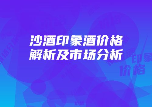 沙酒印象酒价格解析及市场分析