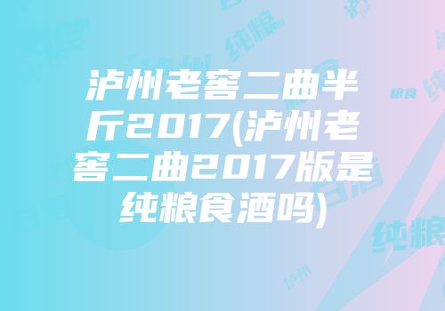 泸州老窖二曲半斤2017(泸州老窖二曲2017版是纯粮食酒吗)