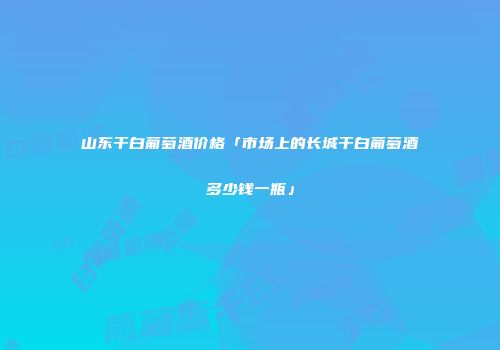 山东干白葡萄酒价格「市场上的长城干白葡萄酒多少钱一瓶」