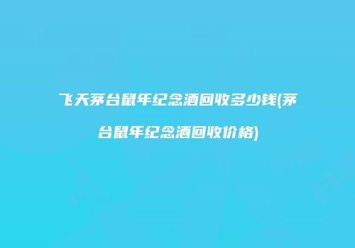 飞天茅台鼠年纪念酒回收多少钱(茅台鼠年纪念酒回收价格)