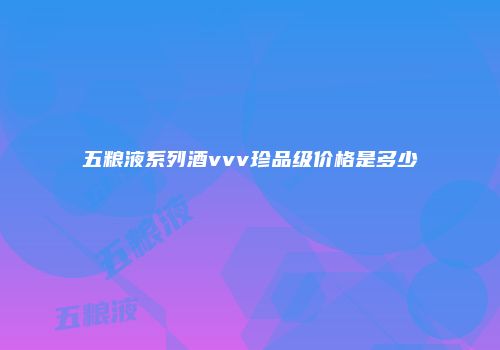 五粮液系列酒vvv珍品级价格是多少