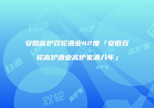 安徽高炉双轮酒业42度「安徽双轮高炉酒业高炉家酒八年」