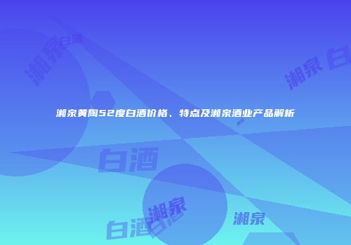 湘泉黄陶52度白酒价格、特点及湘泉酒业产品解析