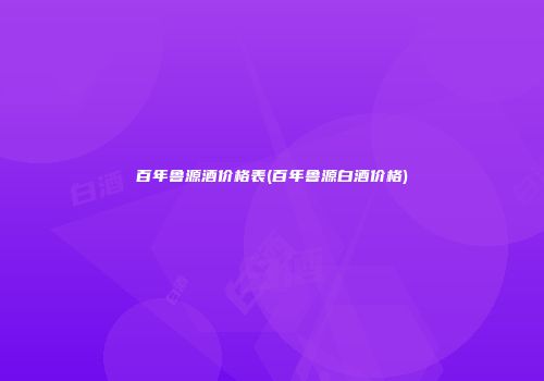 百年鲁源酒价格表(百年鲁源白酒价格)