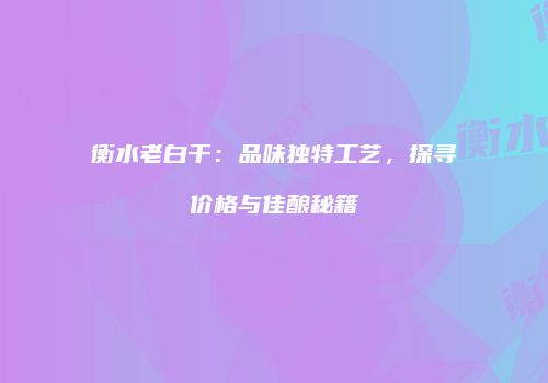 衡水老白干：品味独特工艺，探寻价格与佳酿秘籍