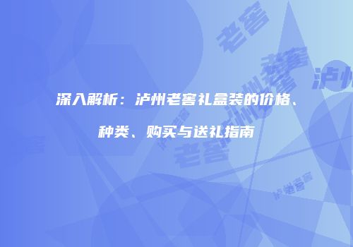 深入解析：泸州老窖礼盒装的价格、种类、购买与送礼指南