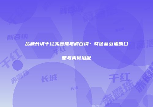 品味长城干红赤霞珠与解百纳：特色葡萄酒的口感与美食搭配