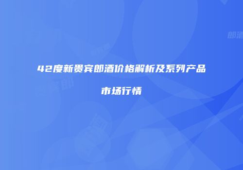 42度新贵宾郎酒价格解析及系列产品市场行情