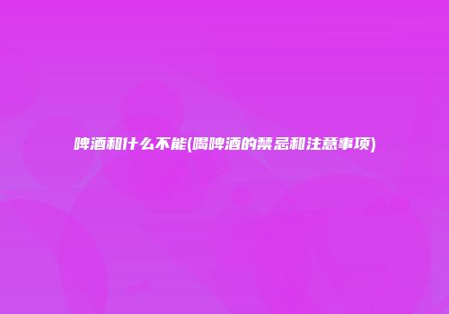 啤酒和什么不能(喝啤酒的禁忌和注意事项)