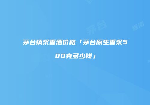 茅台镇浆香酒价格「茅台原生香浆500克多少钱」