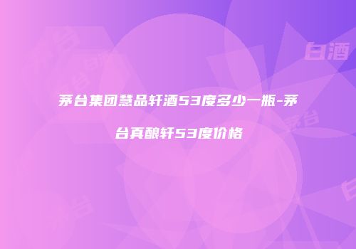 茅台集团慧品轩酒53度多少一瓶-茅台真酿轩53度价格