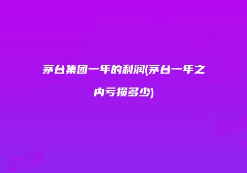 茅台集团一年的利润(茅台一年之内亏损多少)