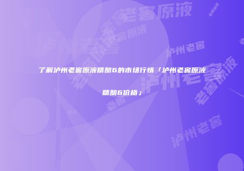 了解泸州老窖原液精酿6的市场行情「泸州老窖原液精酿6价格」