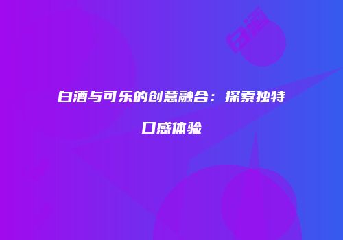 白酒与可乐的创意融合：探索独特口感体验