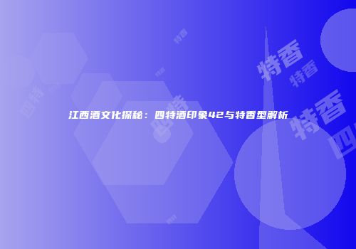 江西酒文化探秘：四特酒印象42与特香型解析
