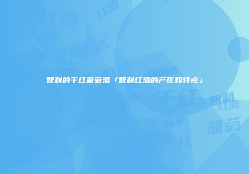 智利的干红葡萄酒「智利红酒的产区和特点」