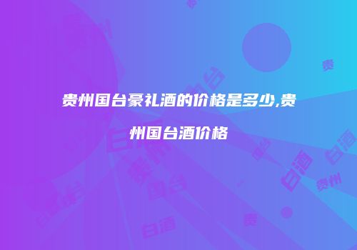 贵州国台豪礼酒的价格是多少,贵州国台酒价格