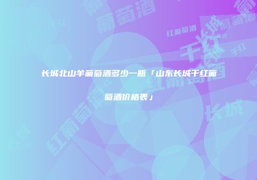 长城北山羊葡萄酒多少一瓶「山东长城干红葡萄酒价格表」