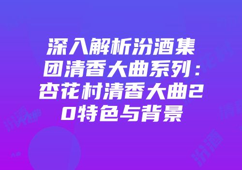 深入解析汾酒集团清香大曲系列：杏花村清香大曲20特色与背景