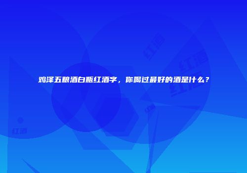 鸡泽五粮酒白瓶红酒字，你喝过最好的酒是什么？