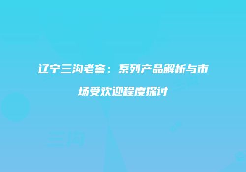 辽宁三沟老窖：系列产品解析与市场受欢迎程度探讨