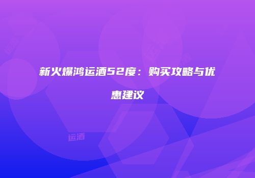 新火爆鸿运酒52度：购买攻略与优惠建议