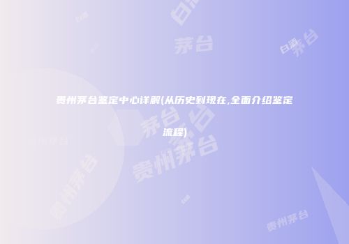 贵州茅台鉴定中心详解(从历史到现在,全面介绍鉴定流程)