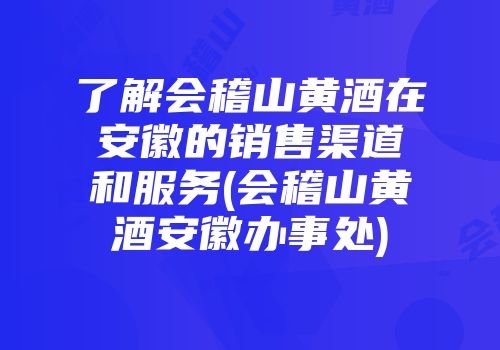了解会稽山黄酒在安徽的销售渠道和服务(会稽山黄酒安徽办事处)