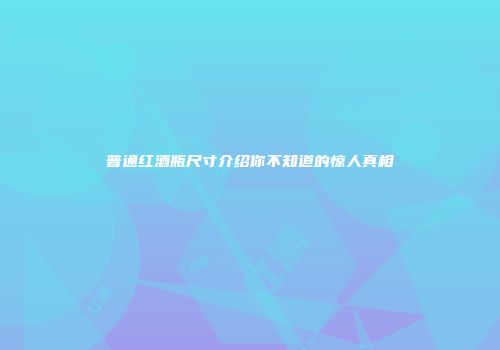 普通红酒瓶尺寸介绍你不知道的惊人真相