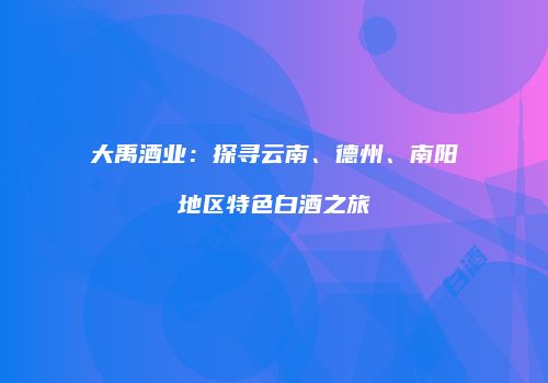 大禹酒业：探寻云南、德州、南阳地区特色白酒之旅